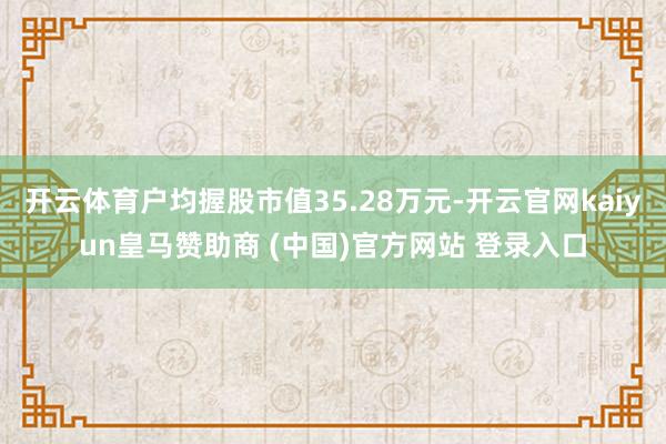 开云体育户均握股市值35.28万元-开云官网kaiyun皇马赞助商 (中国)官方网站 登录入口