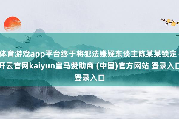 体育游戏app平台终于将犯法嫌疑东谈主陈某某锁定-开云官网kaiyun皇马赞助商 (中国)官方网站 登录入口