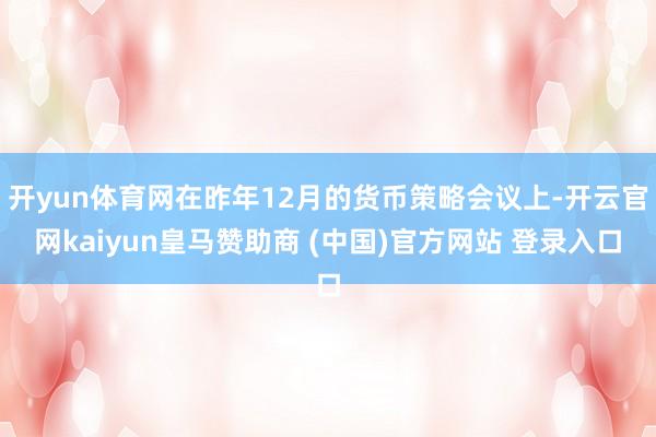 开yun体育网在昨年12月的货币策略会议上-开云官网kaiyun皇马赞助商 (中国)官方网站 登录入口
