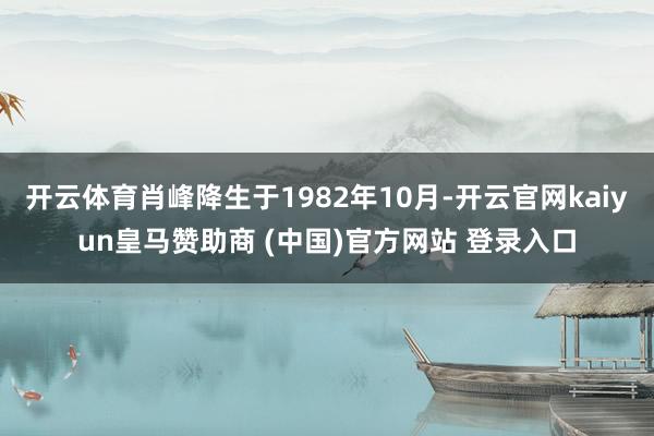 开云体育肖峰降生于1982年10月-开云官网kaiyun皇马赞助商 (中国)官方网站 登录入口