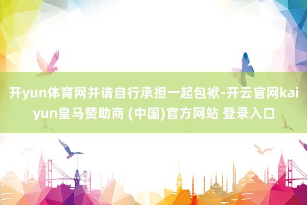开yun体育网并请自行承担一起包袱-开云官网kaiyun皇马赞助商 (中国)官方网站 登录入口
