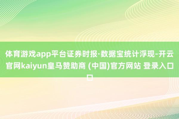 体育游戏app平台　　证券时报·数据宝统计浮现-开云官网kaiyun皇马赞助商 (中国)官方网站 登录入口