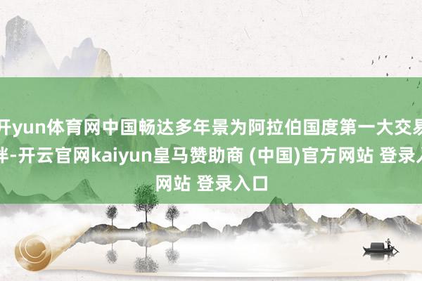 开yun体育网中国畅达多年景为阿拉伯国度第一大交易伙伴-开云官网kaiyun皇马赞助商 (中国)官方网站 登录入口