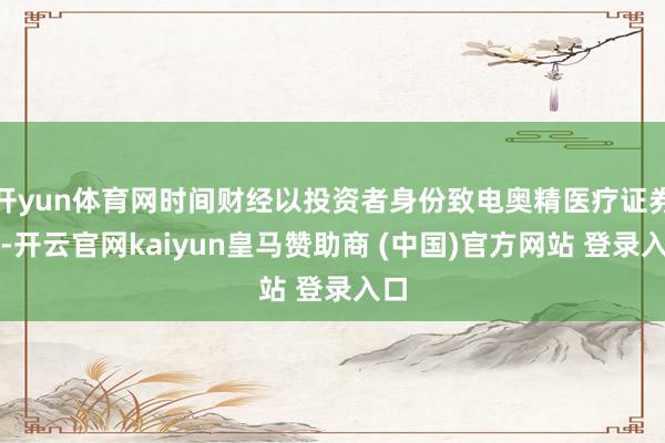 开yun体育网时间财经以投资者身份致电奥精医疗证券部-开云官网kaiyun皇马赞助商 (中国)官方网站 登录入口