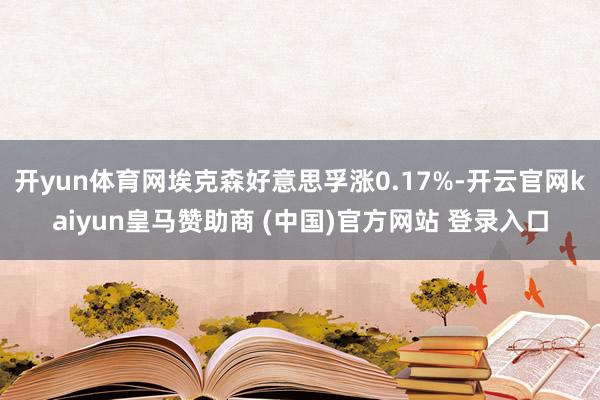 开yun体育网埃克森好意思孚涨0.17%-开云官网kaiyun皇马赞助商 (中国)官方网站 登录入口