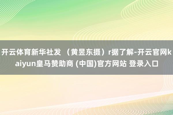 开云体育新华社发 （黄昱东摄）r据了解-开云官网kaiyun皇马赞助商 (中国)官方网站 登录入口