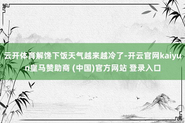 云开体育解馋下饭天气越来越冷了-开云官网kaiyun皇马赞助商 (中国)官方网站 登录入口