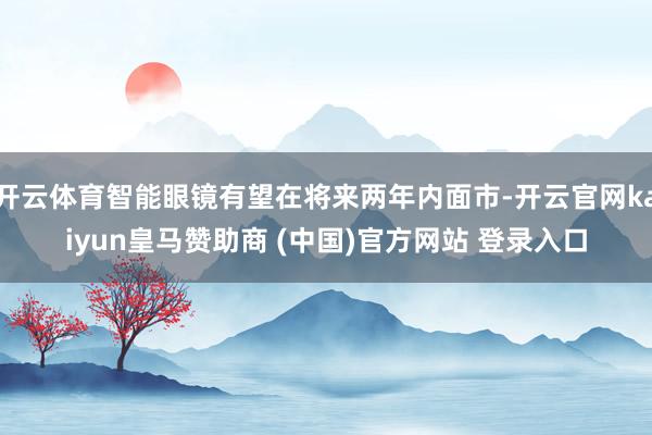 开云体育智能眼镜有望在将来两年内面市-开云官网kaiyun皇马赞助商 (中国)官方网站 登录入口