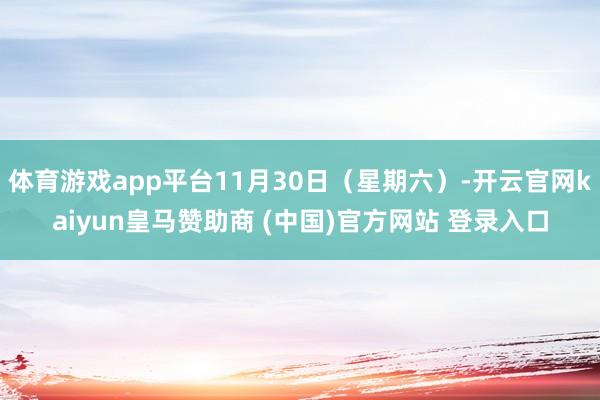 体育游戏app平台11月30日（星期六）-开云官网kaiyun皇马赞助商 (中国)官方网站 登录入口