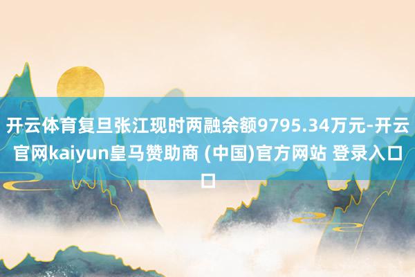 开云体育复旦张江现时两融余额9795.34万元-开云官网kaiyun皇马赞助商 (中国)官方网站 登录入口