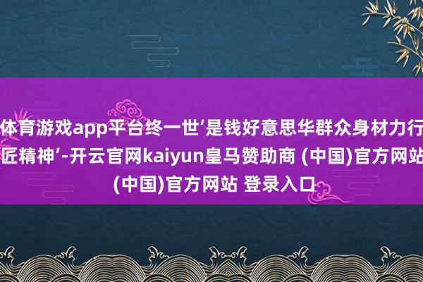 体育游戏app平台终一世’是钱好意思华群众身材力行讲授的‘工匠精神’-开云官网kaiyun皇马赞助商 (中国)官方网站 登录入口