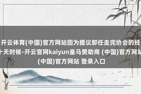 开云体育(中国)官方网站因为提议卸任走完协会的经由需要近十天时候-开云官网kaiyun皇马赞助商 (中国)官方网站 登录入口