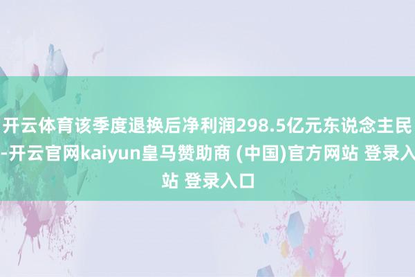 开云体育该季度退换后净利润298.5亿元东说念主民币-开云官网kaiyun皇马赞助商 (中国)官方网站 登录入口