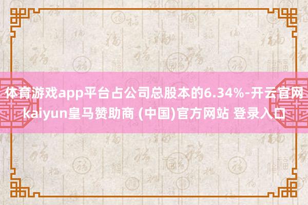 体育游戏app平台占公司总股本的6.34%-开云官网kaiyun皇马赞助商 (中国)官方网站 登录入口