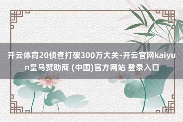 开云体育20侦查打破300万大关-开云官网kaiyun皇马赞助商 (中国)官方网站 登录入口