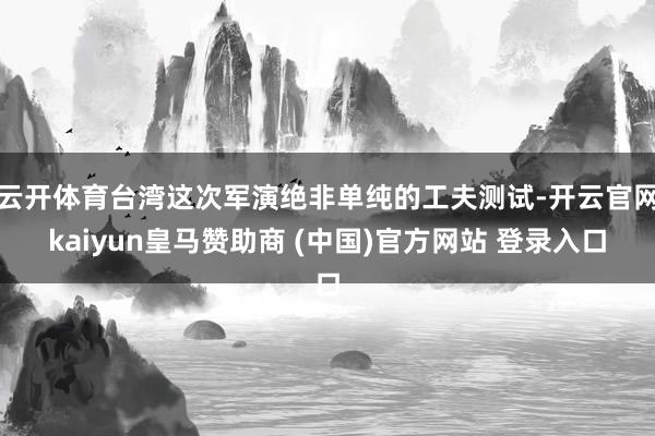 云开体育台湾这次军演绝非单纯的工夫测试-开云官网kaiyun皇马赞助商 (中国)官方网站 登录入口