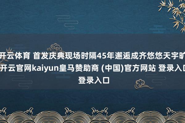 开云体育 首发庆典现场时隔45年邂逅成齐悠悠天宇旷-开云官网kaiyun皇马赞助商 (中国)官方网站 登录入口