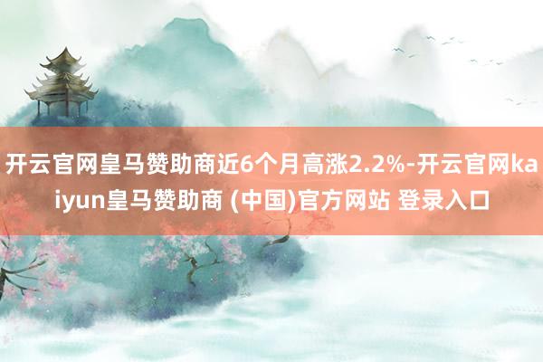 开云官网皇马赞助商近6个月高涨2.2%-开云官网kaiyun皇马赞助商 (中国)官方网站 登录入口