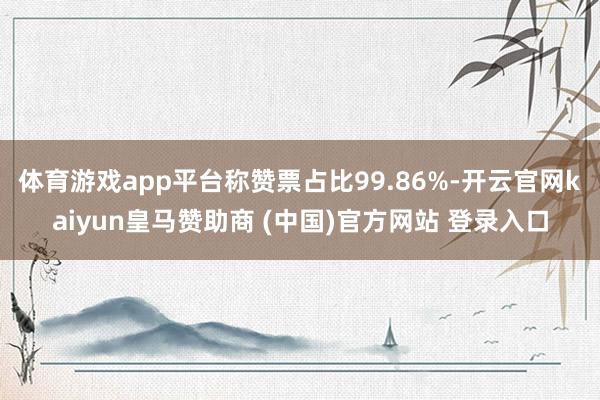 体育游戏app平台称赞票占比99.86%-开云官网kaiyun皇马赞助商 (中国)官方网站 登录入口