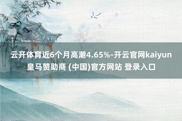 云开体育近6个月高潮4.65%-开云官网kaiyun皇马赞助商 (中国)官方网站 登录入口