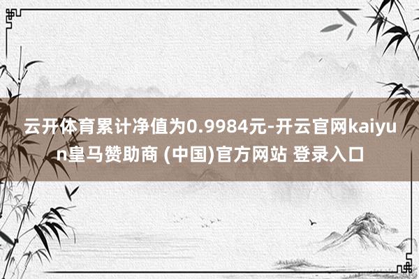 云开体育累计净值为0.9984元-开云官网kaiyun皇马赞助商 (中国)官方网站 登录入口