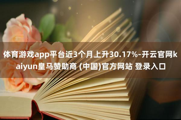 体育游戏app平台近3个月上升30.17%-开云官网kaiyun皇马赞助商 (中国)官方网站 登录入口