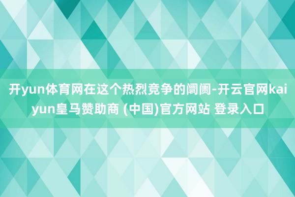 开yun体育网在这个热烈竞争的阛阓-开云官网kaiyun皇马赞助商 (中国)官方网站 登录入口