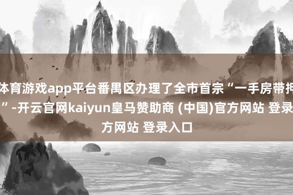 体育游戏app平台番禺区办理了全市首宗“一手房带押过户”-开云官网kaiyun皇马赞助商 (中国)官方网站 登录入口