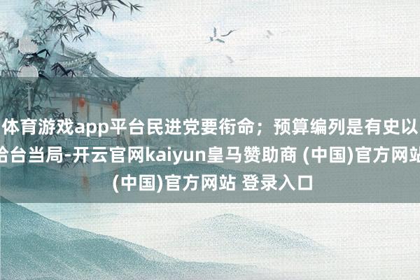 体育游戏app平台民进党要衔命；预算编列是有史以来最多钱给台当局-开云官网kaiyun皇马赞助商 (中国)官方网站 登录入口