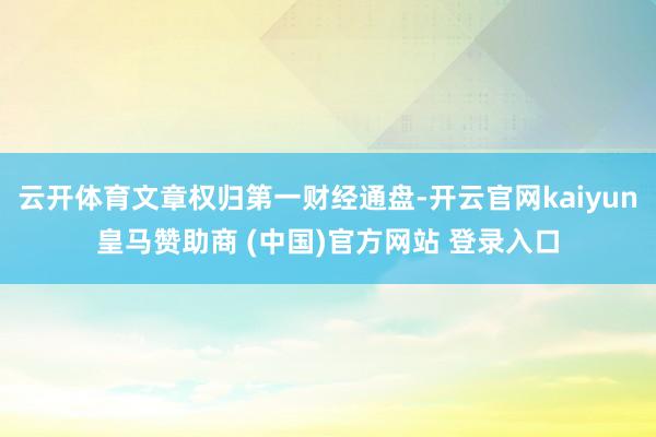 云开体育文章权归第一财经通盘-开云官网kaiyun皇马赞助商 (中国)官方网站 登录入口