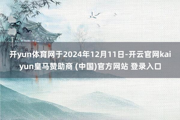 开yun体育网于2024年12月11日-开云官网kaiyun皇马赞助商 (中国)官方网站 登录入口