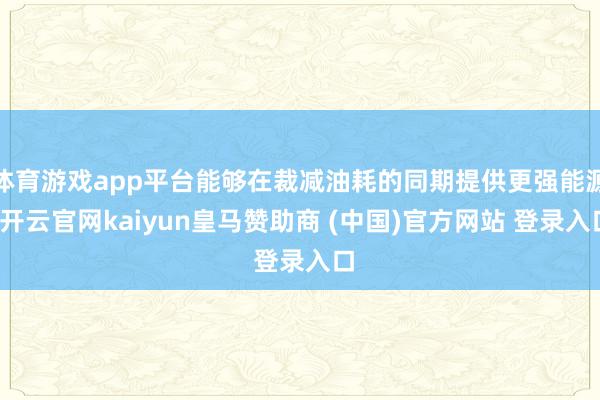 体育游戏app平台能够在裁减油耗的同期提供更强能源-开云官网kaiyun皇马赞助商 (中国)官方网站 登录入口