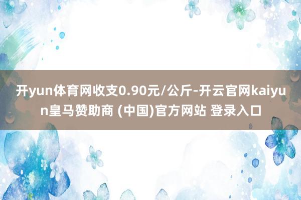 开yun体育网收支0.90元/公斤-开云官网kaiyun皇马赞助商 (中国)官方网站 登录入口