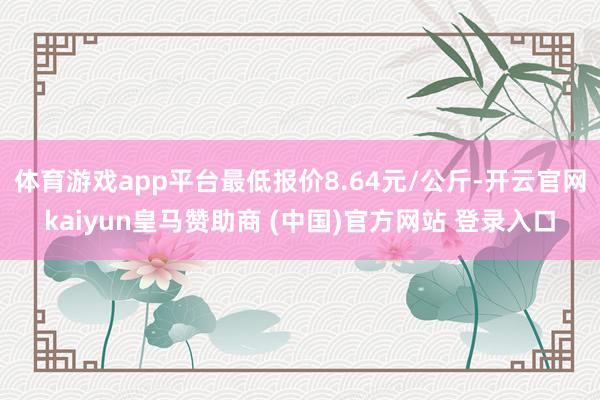 体育游戏app平台最低报价8.64元/公斤-开云官网kaiyun皇马赞助商 (中国)官方网站 登录入口