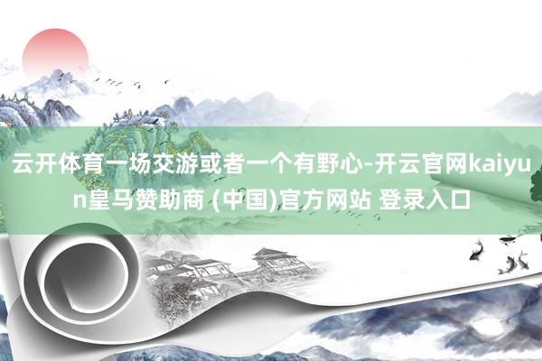云开体育一场交游或者一个有野心-开云官网kaiyun皇马赞助商 (中国)官方网站 登录入口