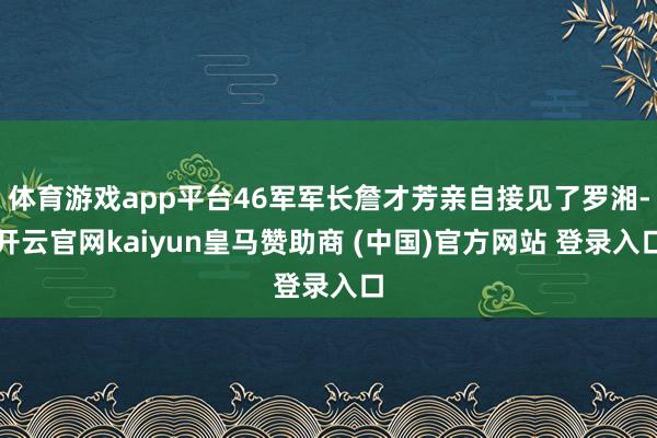 体育游戏app平台46军军长詹才芳亲自接见了罗湘-开云官网kaiyun皇马赞助商 (中国)官方网站 登录入口