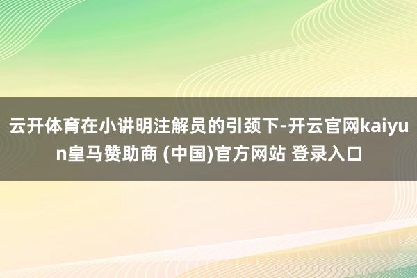 云开体育在小讲明注解员的引颈下-开云官网kaiyun皇马赞助商 (中国)官方网站 登录入口