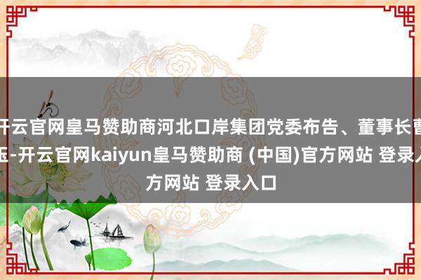 开云官网皇马赞助商河北口岸集团党委布告、董事长曹子玉-开云官网kaiyun皇马赞助商 (中国)官方网站 登录入口