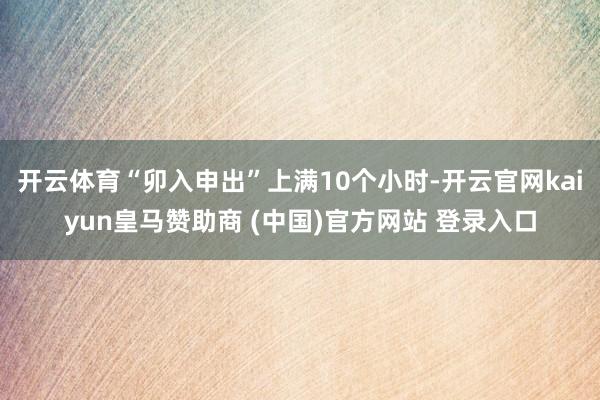 开云体育“卯入申出”上满10个小时-开云官网kaiyun皇马赞助商 (中国)官方网站 登录入口