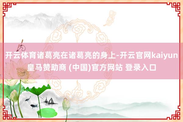 开云体育诸葛亮在诸葛亮的身上-开云官网kaiyun皇马赞助商 (中国)官方网站 登录入口