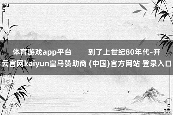 体育游戏app平台        到了上世纪80年代-开云官网kaiyun皇马赞助商 (中国)官方网站 登录入口