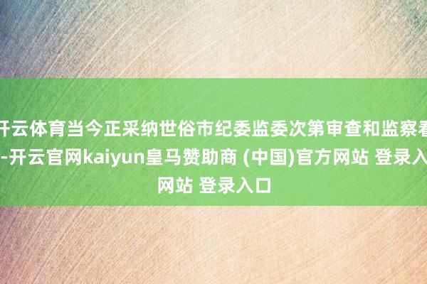 开云体育当今正采纳世俗市纪委监委次第审查和监察看望-开云官网kaiyun皇马赞助商 (中国)官方网站 登录入口