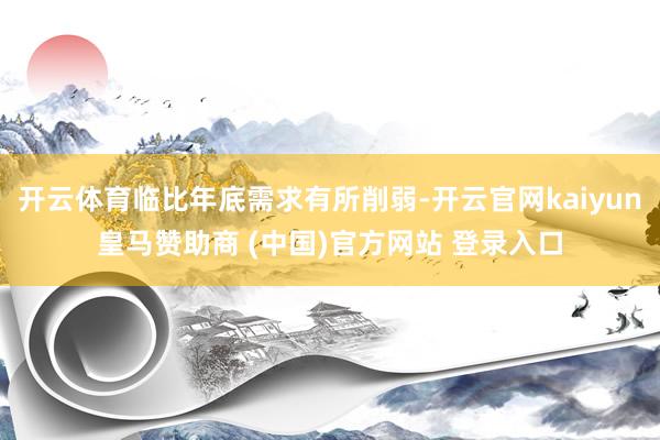 开云体育临比年底需求有所削弱-开云官网kaiyun皇马赞助商 (中国)官方网站 登录入口