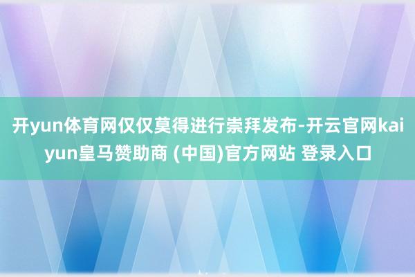 开yun体育网仅仅莫得进行崇拜发布-开云官网kaiyun皇马赞助商 (中国)官方网站 登录入口