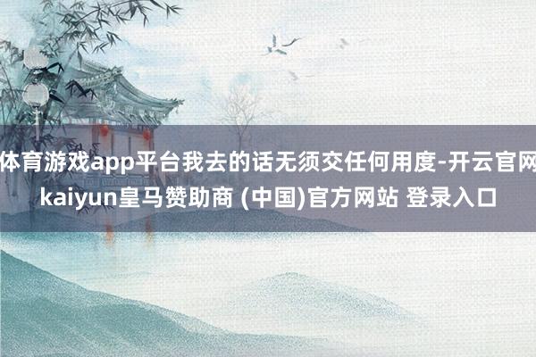 体育游戏app平台我去的话无须交任何用度-开云官网kaiyun皇马赞助商 (中国)官方网站 登录入口