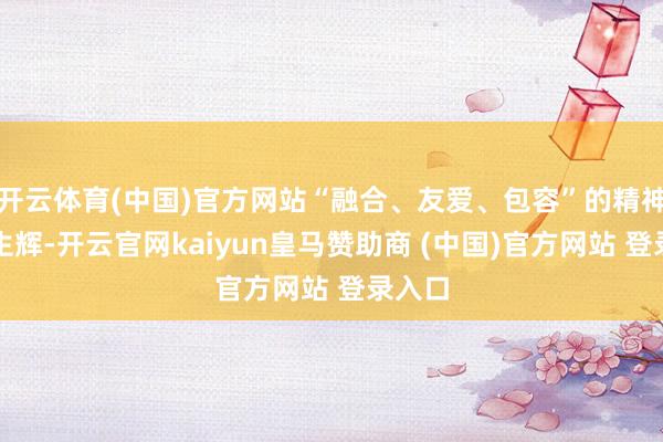 开云体育(中国)官方网站“融合、友爱、包容”的精神熠熠生辉-开云官网kaiyun皇马赞助商 (中国)官方网站 登录入口