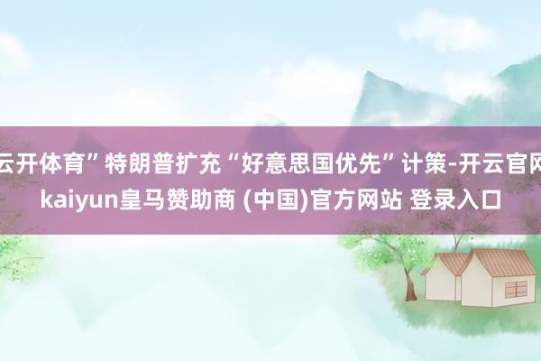 云开体育”特朗普扩充“好意思国优先”计策-开云官网kaiyun皇马赞助商 (中国)官方网站 登录入口