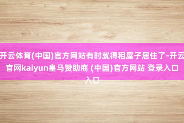 开云体育(中国)官方网站有时就得租屋子居住了-开云官网kaiyun皇马赞助商 (中国)官方网站 登录入口