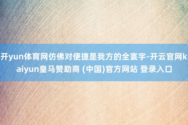 开yun体育网仿佛对便捷是我方的全寰宇-开云官网kaiyun皇马赞助商 (中国)官方网站 登录入口