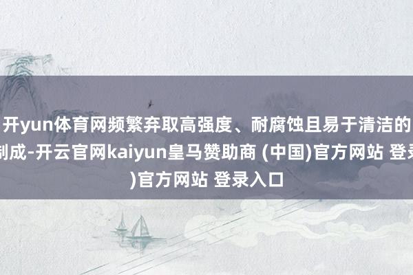 开yun体育网频繁弃取高强度、耐腐蚀且易于清洁的材质制成-开云官网kaiyun皇马赞助商 (中国)官方网站 登录入口